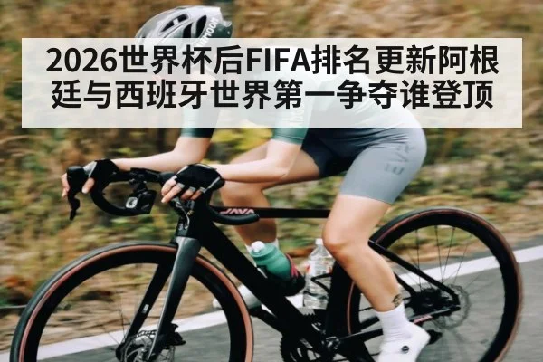 2026世界杯后FIFA排名更新阿根廷与西班牙世界第一争夺谁登顶